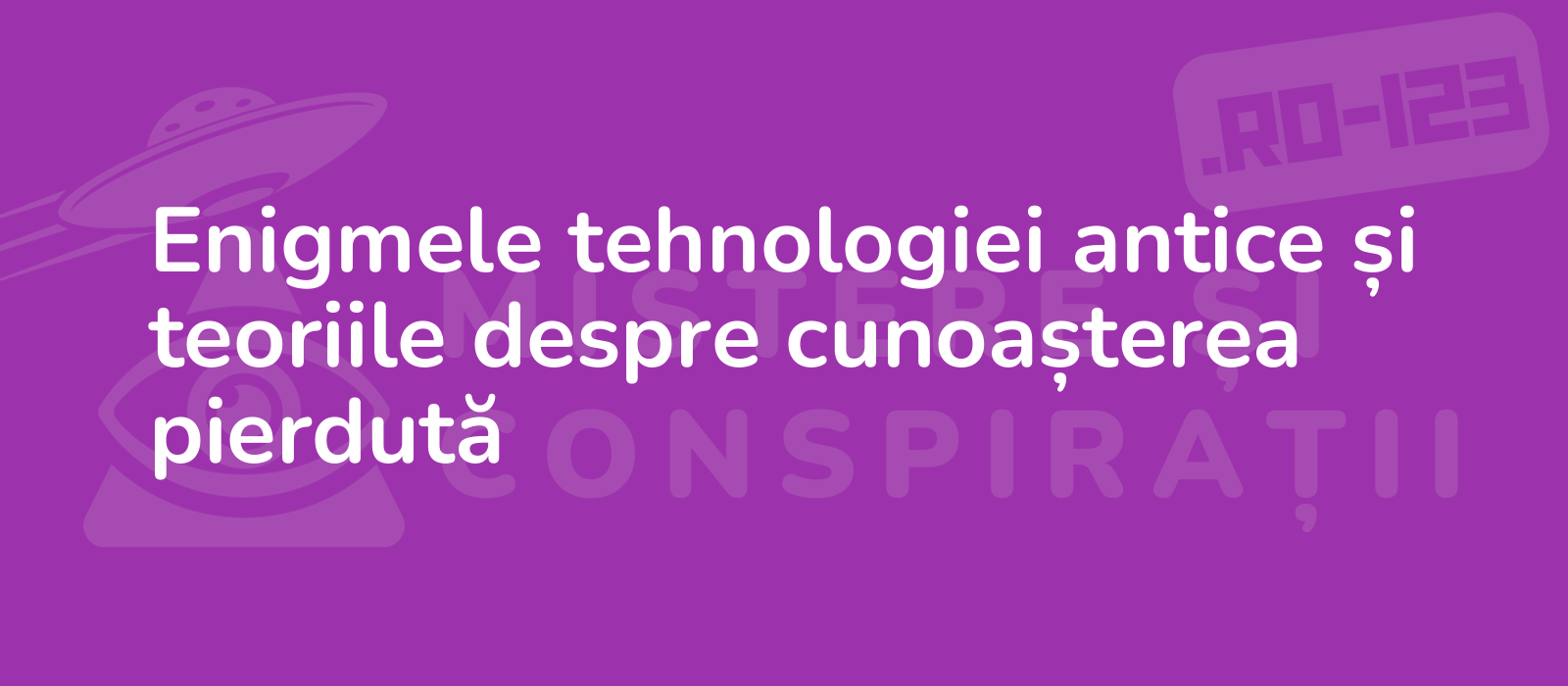 Enigmele tehnologiei antice și teoriile despre cunoașterea pierdută